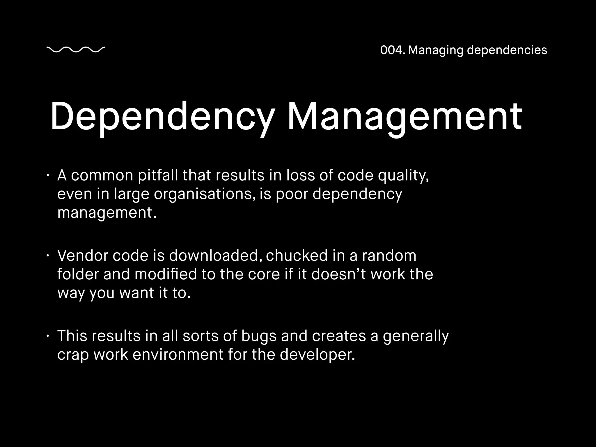 • A common pitfall that results in loss of code quality,
even in large organisations, is poor dependency
management.
• Vendor code is downloaded, chucked in a random
folder and modiﬁed to the core if it doesn’t work the
way you want it to.
• This results in all sorts of bugs and creates a generally
crap work environment for the developer.
Dependency Management
004. Managing dependencies
 