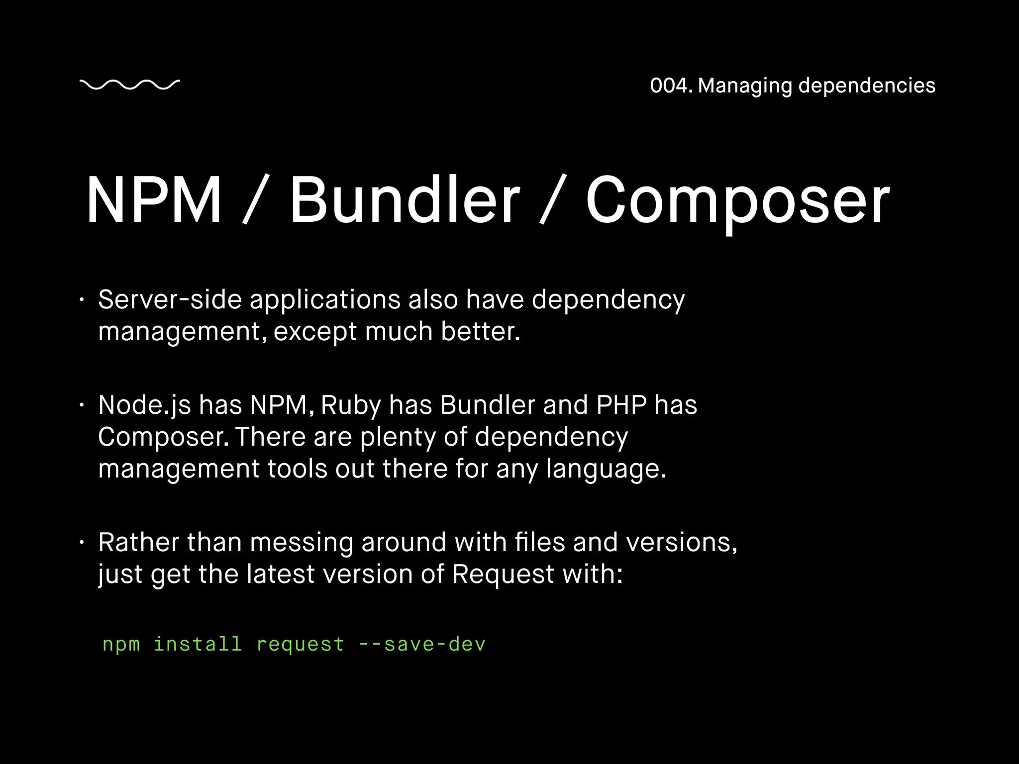 • Server-side applications also have dependency
management, except much better.
• Node.js has NPM, Ruby has Bundler and PHP has
Composer. There are plenty of dependency
management tools out there for any language.
• Rather than messing around with ﬁles and versions,
just get the latest version of Request with:
NPM / Bundler / Composer
004. Managing dependencies
npm install request --save-dev
 