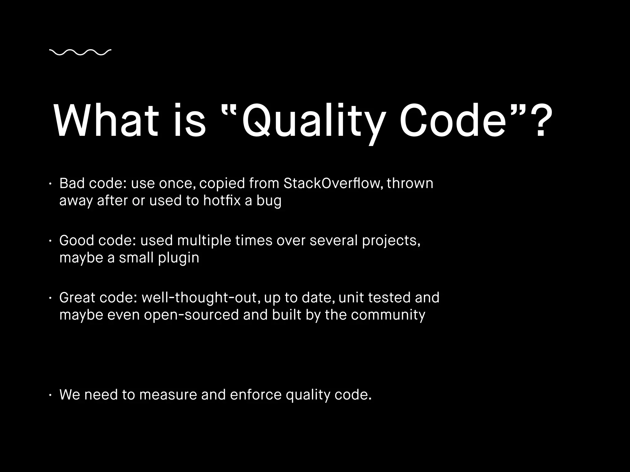 • Bad code: use once, copied from StackOverﬂow, thrown
away after or used to hotﬁx a bug
• Good code: used multiple times over several projects,
maybe a small plugin
• Great code: well-thought-out, up to date, unit tested and
maybe even open-sourced and built by the community
• We need to measure and enforce quality code.
What is “Quality Code”?
 