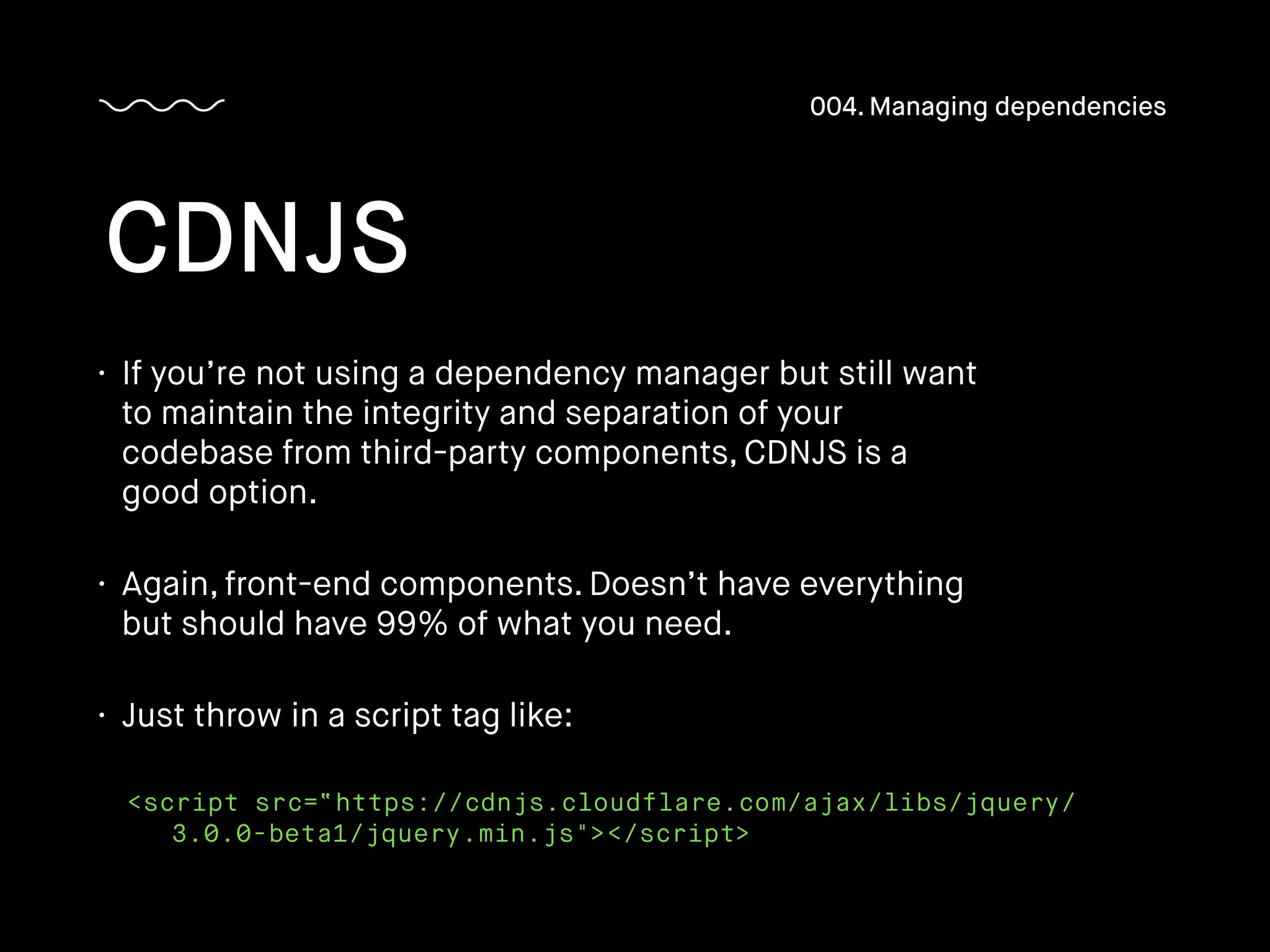 • If you’re not using a dependency manager but still want
to maintain the integrity and separation of your
codebase from third-party components, CDNJS is a
good option.
• Again, front-end components. Doesn’t have everything
but should have 99% of what you need.
• Just throw in a script tag like:
CDNJS
004. Managing dependencies
<script src=“https://cdnjs.cloudflare.com/ajax/libs/jquery/
3.0.0-beta1/jquery.min.js"></script>
 