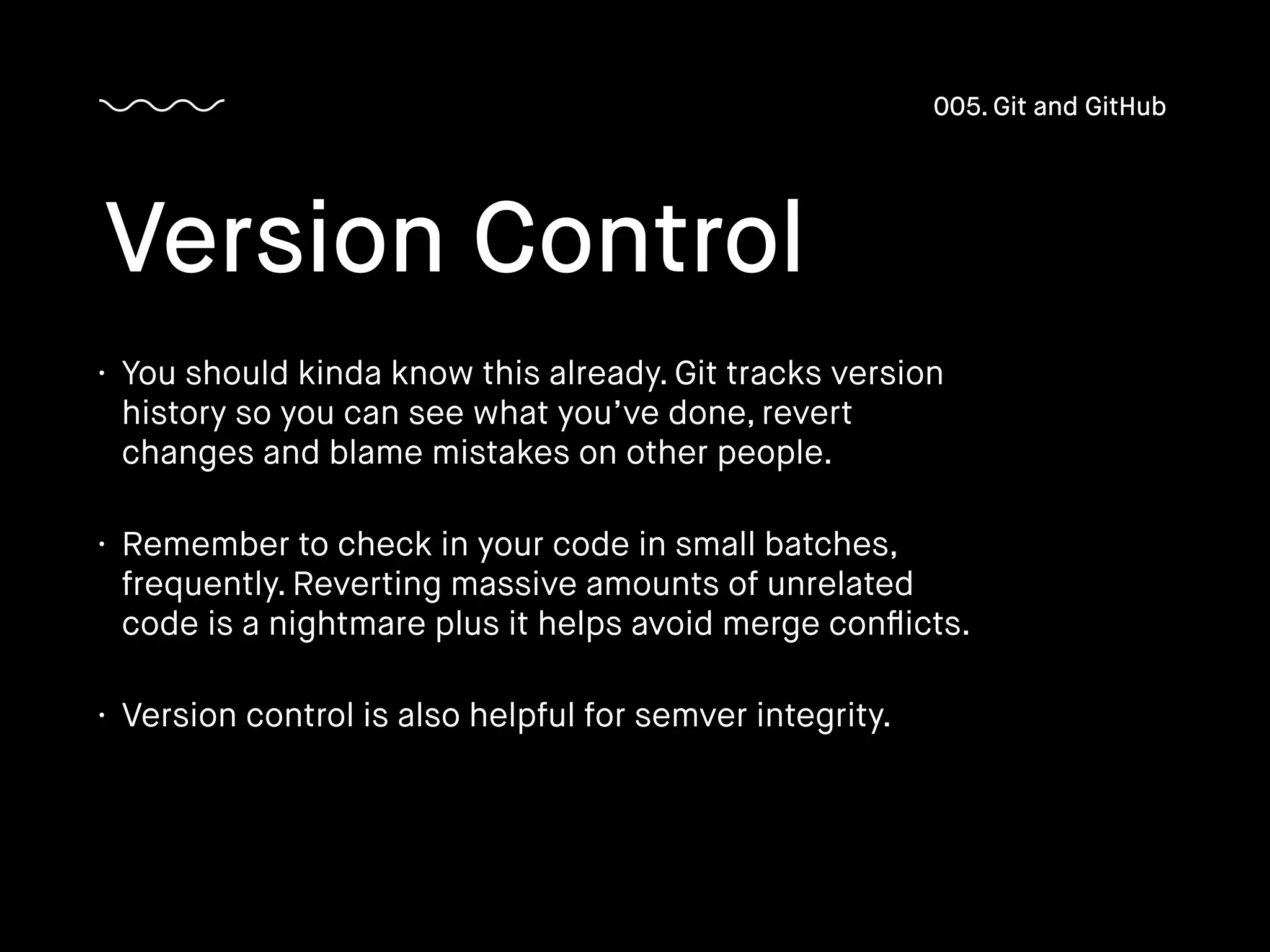 • You should kinda know this already. Git tracks version
history so you can see what you’ve done, revert
changes and blame mistakes on other people.
• Remember to check in your code in small batches,
frequently. Reverting massive amounts of unrelated
code is a nightmare plus it helps avoid merge conﬂicts.
• Version control is also helpful for semver integrity.
Version Control
005. Git and GitHub
 