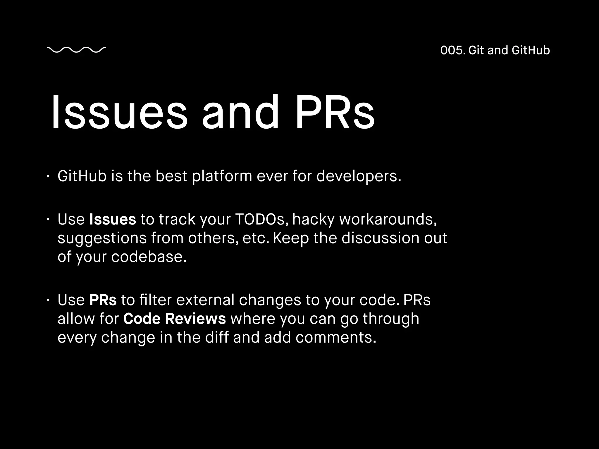 • GitHub is the best platform ever for developers.
• Use Issues to track your TODOs, hacky workarounds,
suggestions from others, etc. Keep the discussion out
of your codebase.
• Use PRs to ﬁlter external changes to your code. PRs
allow for Code Reviews where you can go through
every change in the diff and add comments.
Issues and PRs
005. Git and GitHub
 