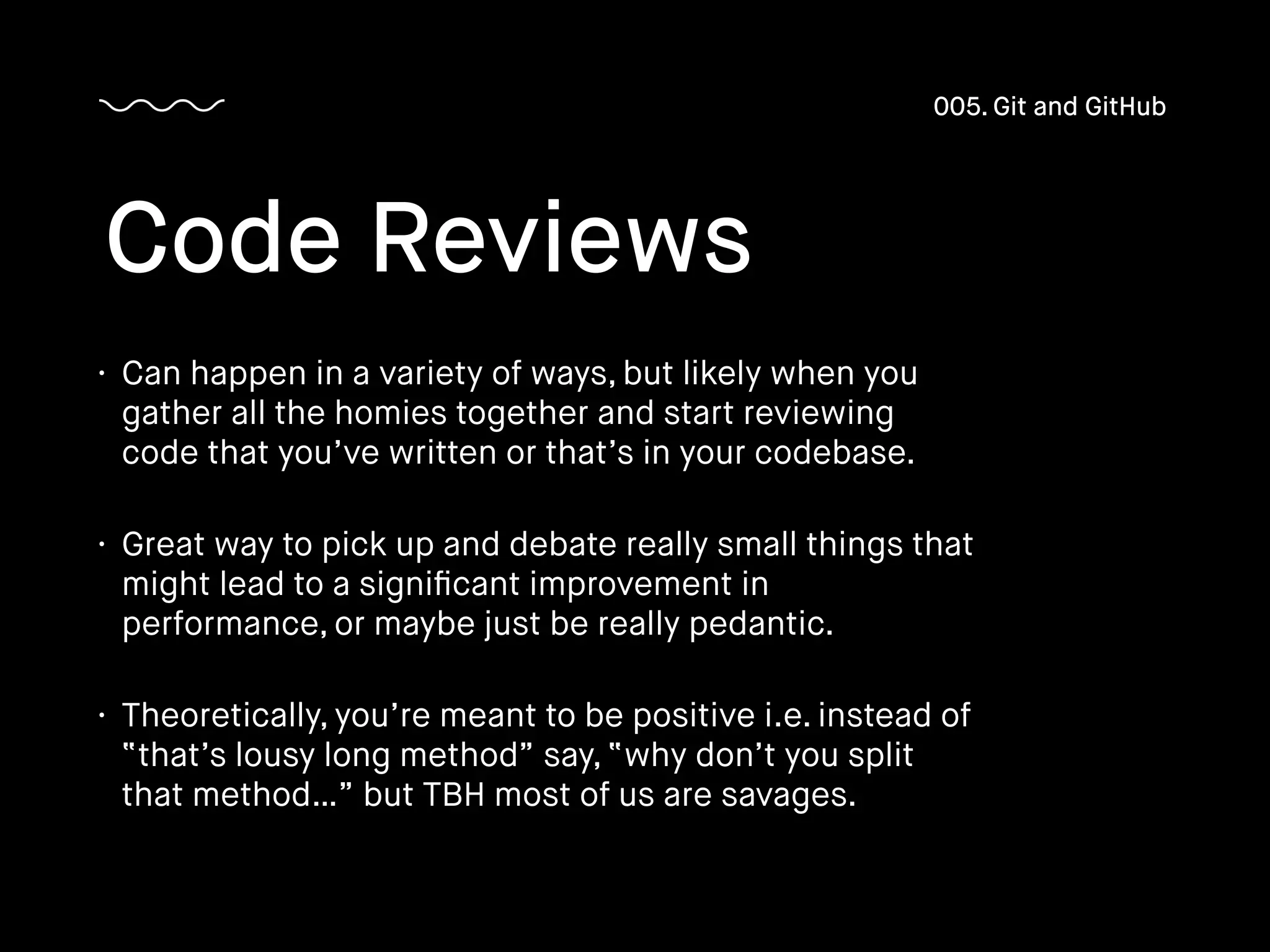 • Can happen in a variety of ways, but likely when you
gather all the homies together and start reviewing
code that you’ve written or that’s in your codebase.
• Great way to pick up and debate really small things that
might lead to a signiﬁcant improvement in
performance, or maybe just be really pedantic.
• Theoretically, you’re meant to be positive i.e. instead of
“that’s lousy long method” say, “why don’t you split
that method…” but TBH most of us are savages.
Code Reviews
005. Git and GitHub
 