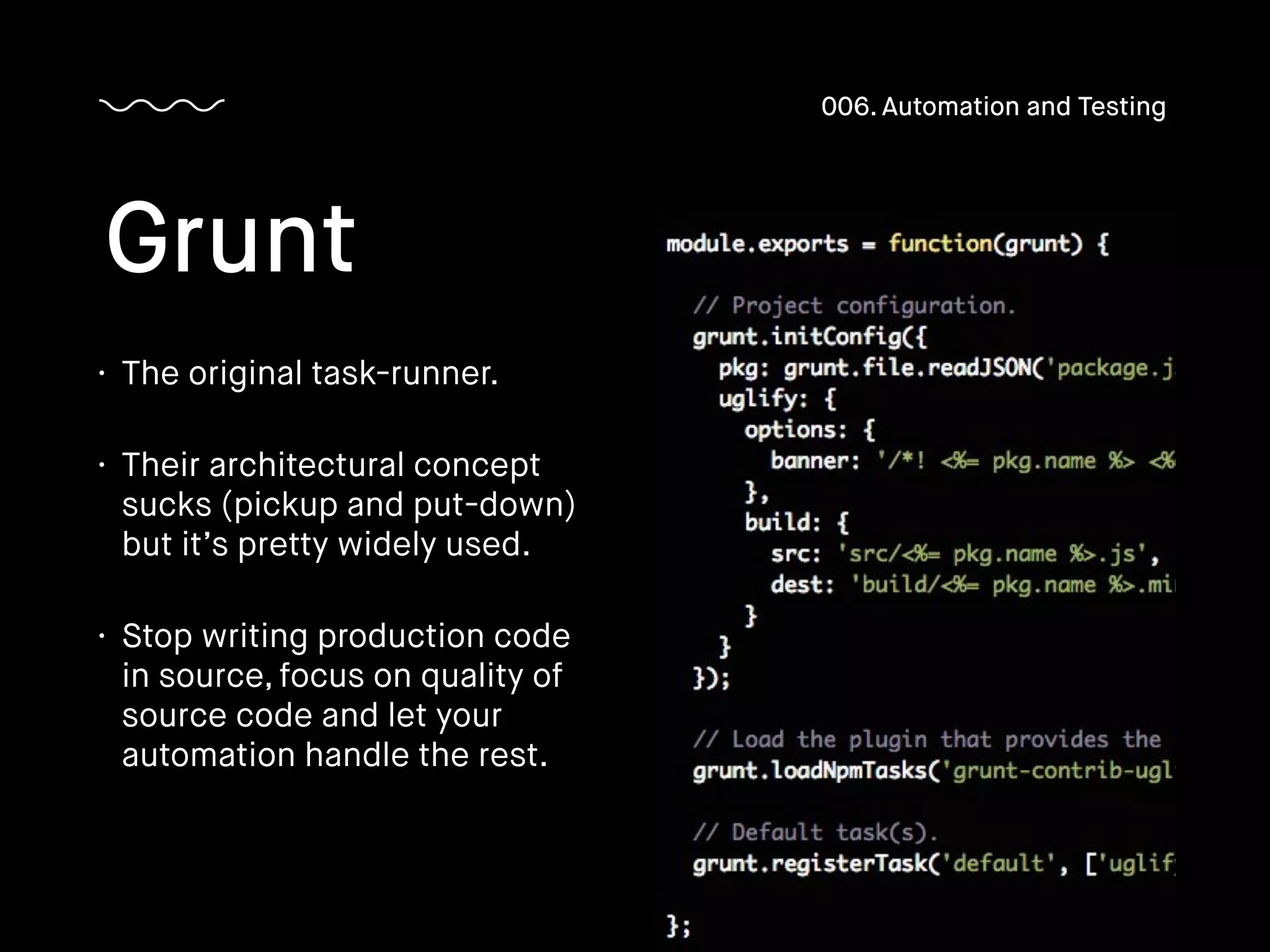 • The original task-runner.
• Their architectural concept
sucks (pickup and put-down)
but it’s pretty widely used.
• Stop writing production code
in source, focus on quality of
source code and let your
automation handle the rest.
Grunt
006. Automation and Testing
 