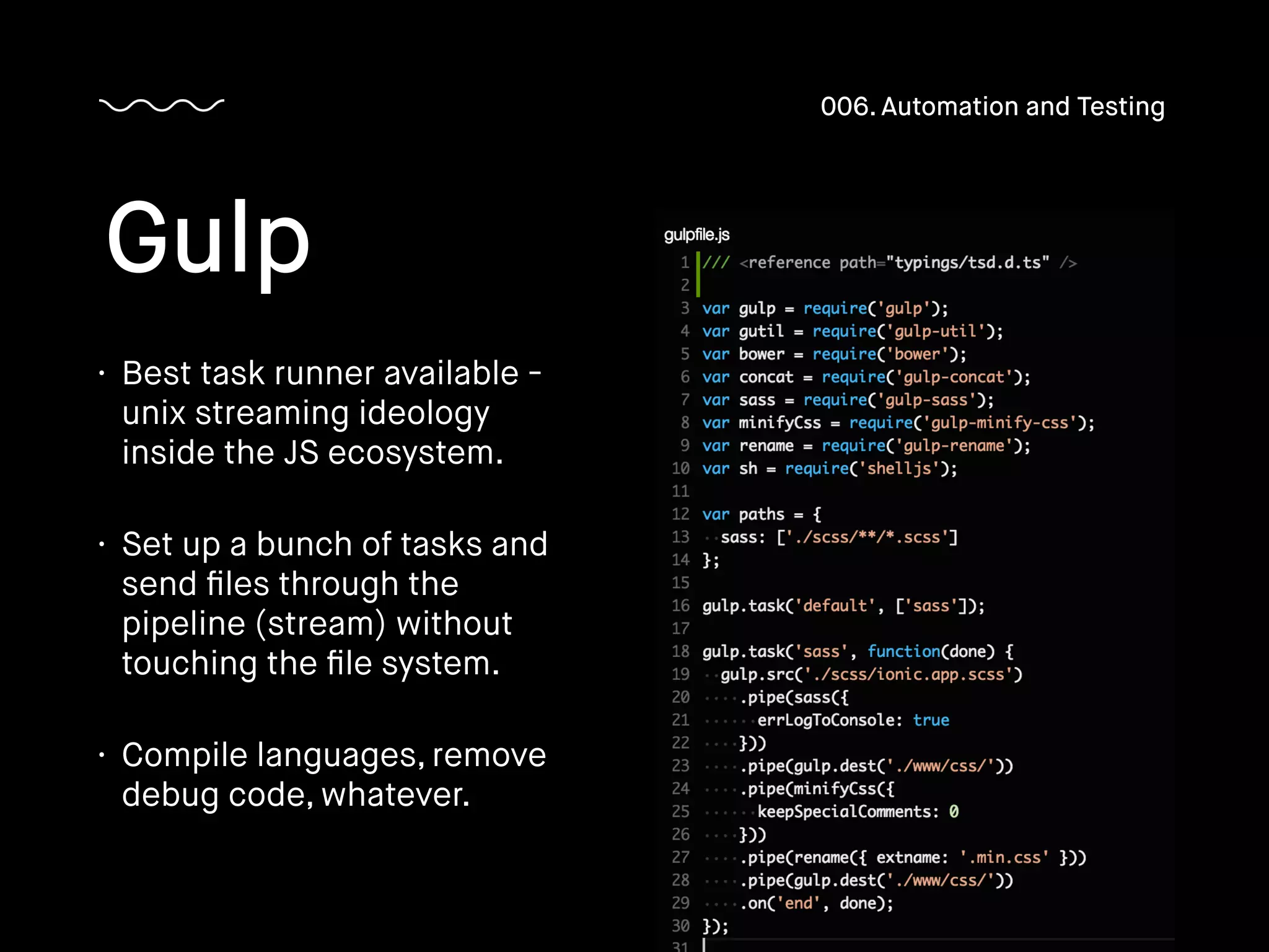• Best task runner available -
unix streaming ideology
inside the JS ecosystem.
• Set up a bunch of tasks and
send ﬁles through the
pipeline (stream) without
touching the ﬁle system.
• Compile languages, remove
debug code, whatever.
Gulp
006. Automation and Testing
 
