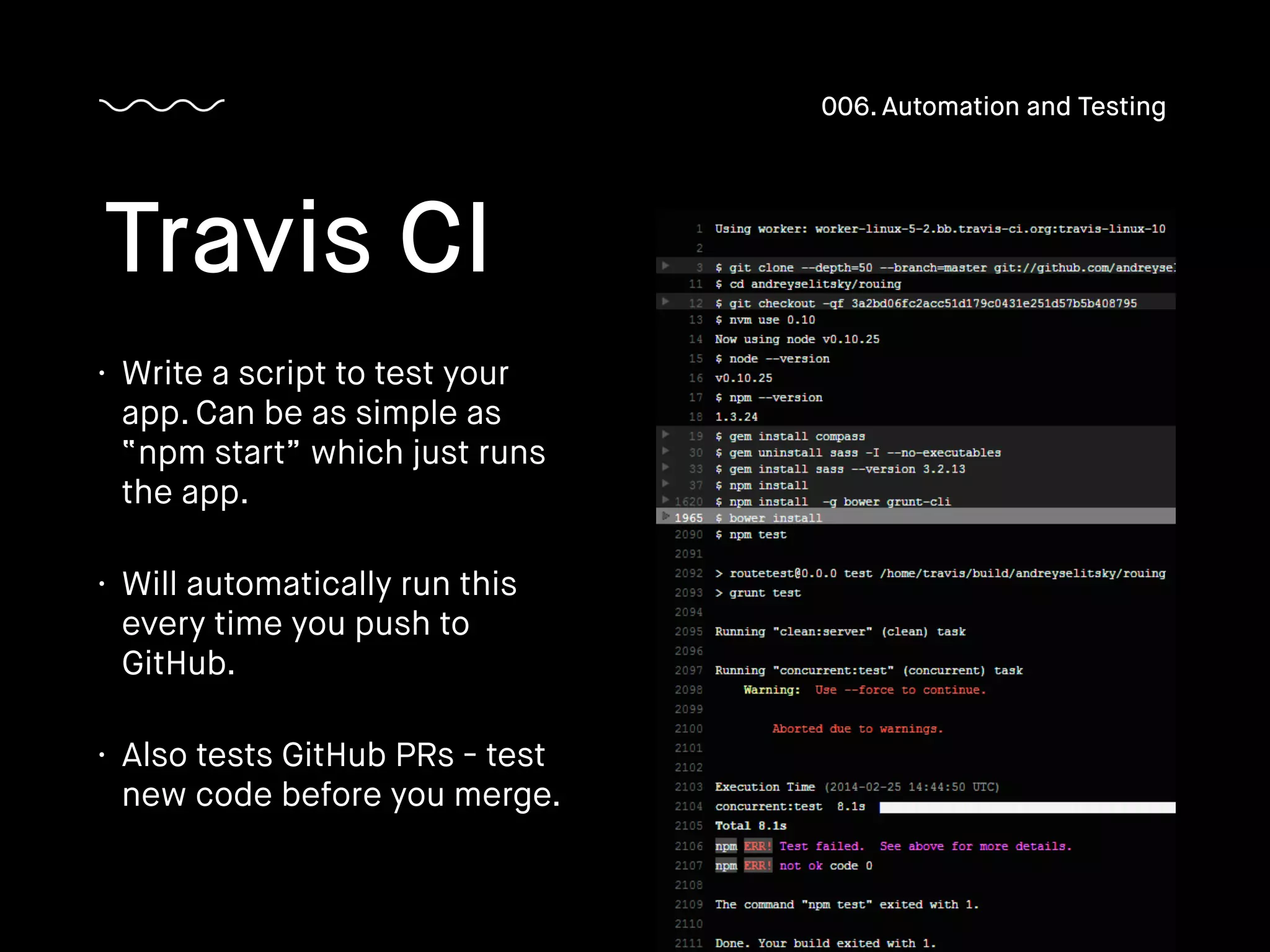 • Write a script to test your
app. Can be as simple as
“npm start” which just runs
the app.
• Will automatically run this
every time you push to
GitHub.
• Also tests GitHub PRs - test
new code before you merge.
Travis CI
006. Automation and Testing
 