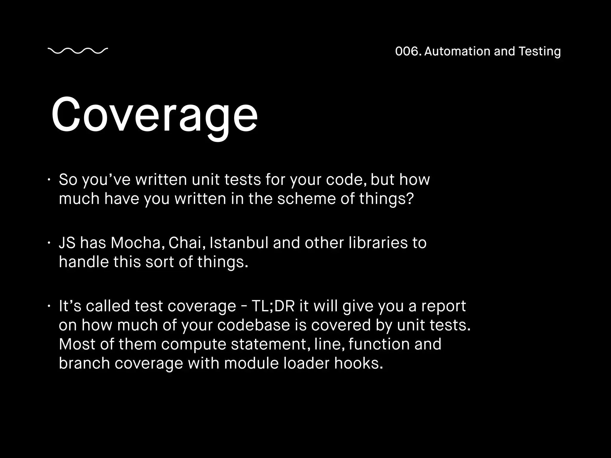 • So you’ve written unit tests for your code, but how
much have you written in the scheme of things?
• JS has Mocha, Chai, Istanbul and other libraries to
handle this sort of things.
• It’s called test coverage - TL;DR it will give you a report
on how much of your codebase is covered by unit tests.
Most of them compute statement, line, function and
branch coverage with module loader hooks.
Coverage
006. Automation and Testing
 