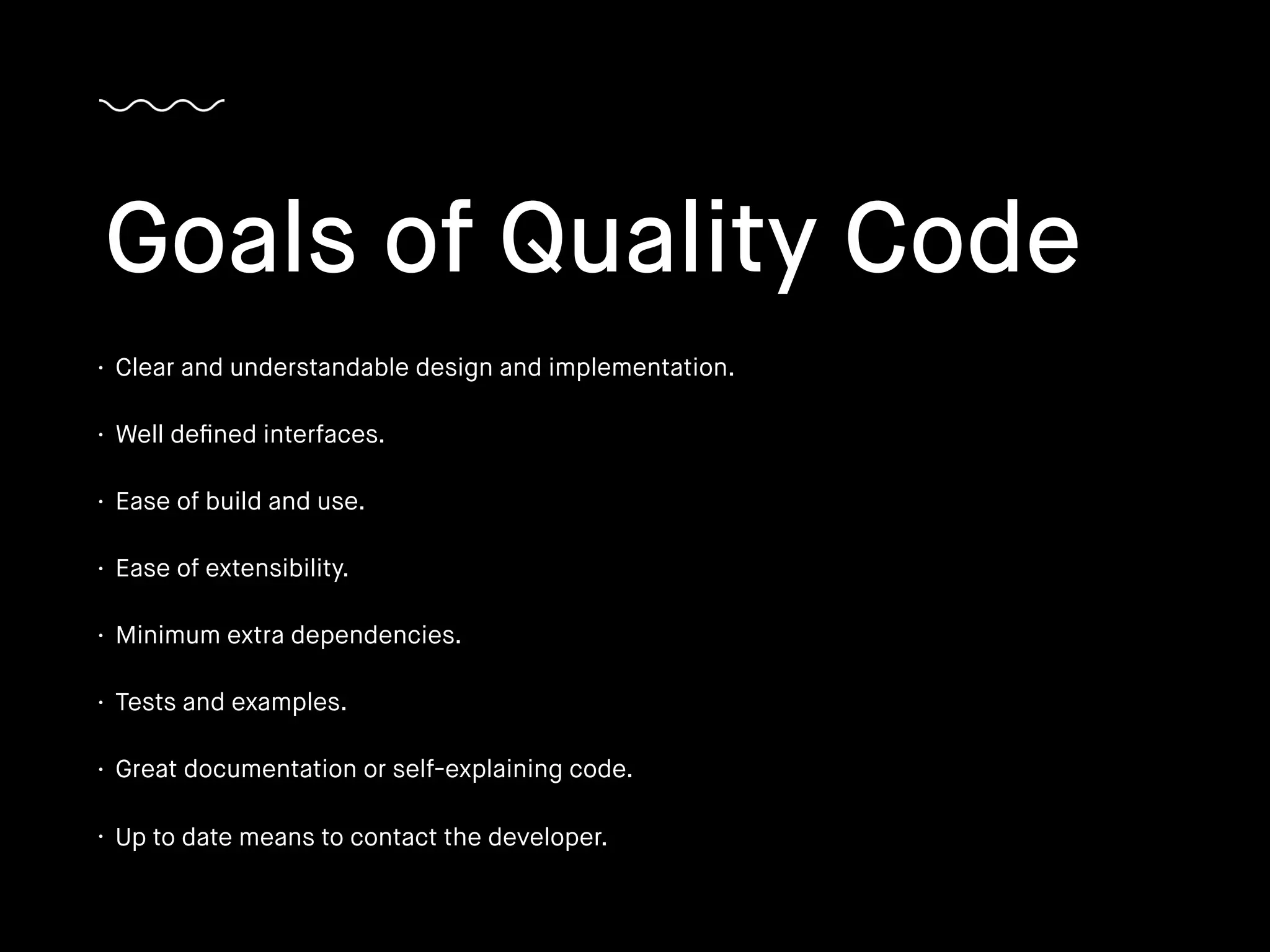 • Clear and understandable design and implementation.
• Well deﬁned interfaces.
• Ease of build and use.
• Ease of extensibility.
• Minimum extra dependencies.
• Tests and examples.
• Great documentation or self-explaining code.
• Up to date means to contact the developer.
Goals of Quality Code
 