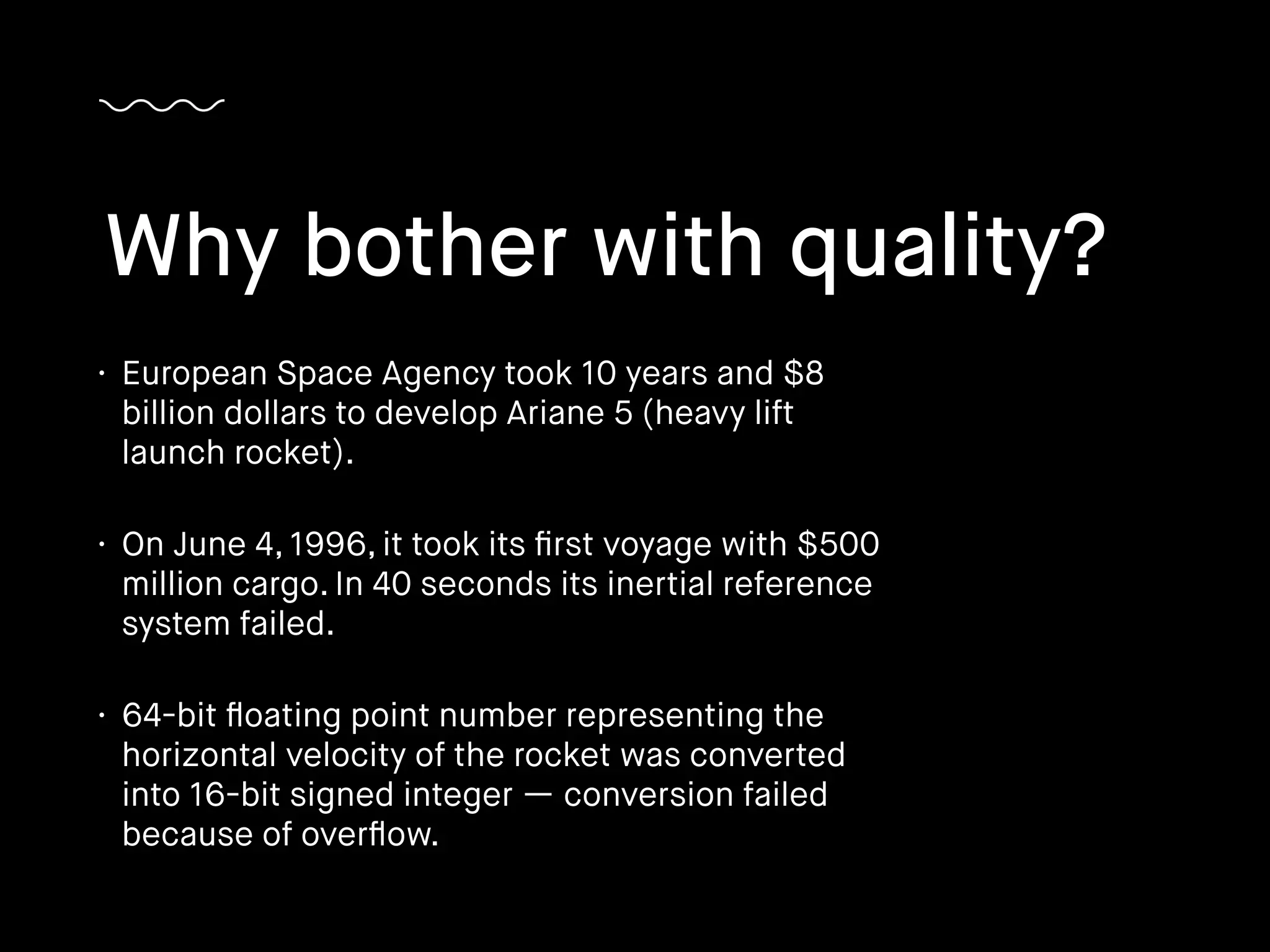 • European Space Agency took 10 years and $8
billion dollars to develop Ariane 5 (heavy lift
launch rocket).
• On June 4, 1996, it took its ﬁrst voyage with $500
million cargo. In 40 seconds its inertial reference
system failed.
• 64-bit ﬂoating point number representing the
horizontal velocity of the rocket was converted
into 16-bit signed integer — conversion failed
because of overﬂow.
Why bother with quality?
 