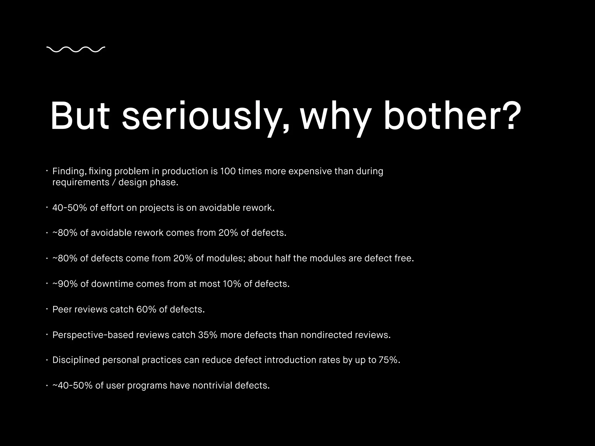 • Finding, ﬁxing problem in production is 100 times more expensive than during
requirements / design phase.
• 40-50% of effort on projects is on avoidable rework.
• ~80% of avoidable rework comes from 20% of defects.
• ~80% of defects come from 20% of modules; about half the modules are defect free.
• ~90% of downtime comes from at most 10% of defects.
• Peer reviews catch 60% of defects.
• Perspective-based reviews catch 35% more defects than nondirected reviews.
• Disciplined personal practices can reduce defect introduction rates by up to 75%.
• ~40-50% of user programs have nontrivial defects.
But seriously, why bother?
 