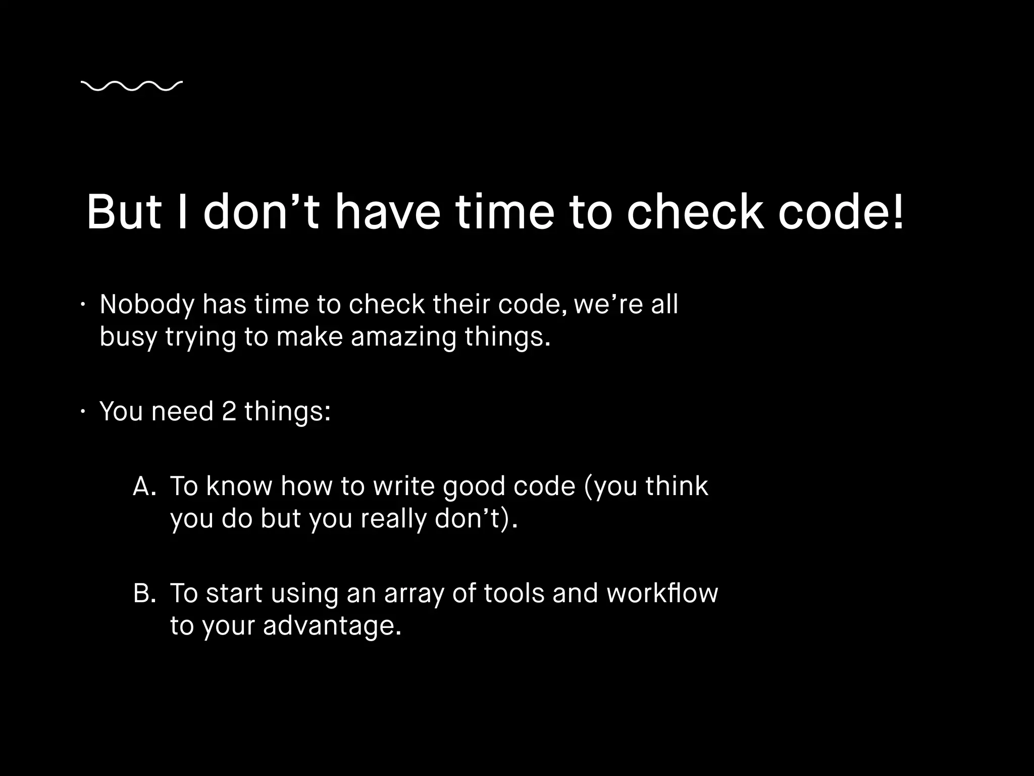 • Nobody has time to check their code, we’re all
busy trying to make amazing things.
• You need 2 things:
A. To know how to write good code (you think
you do but you really don’t).
B. To start using an array of tools and workﬂow
to your advantage.
But I don’t have time to check code!
 