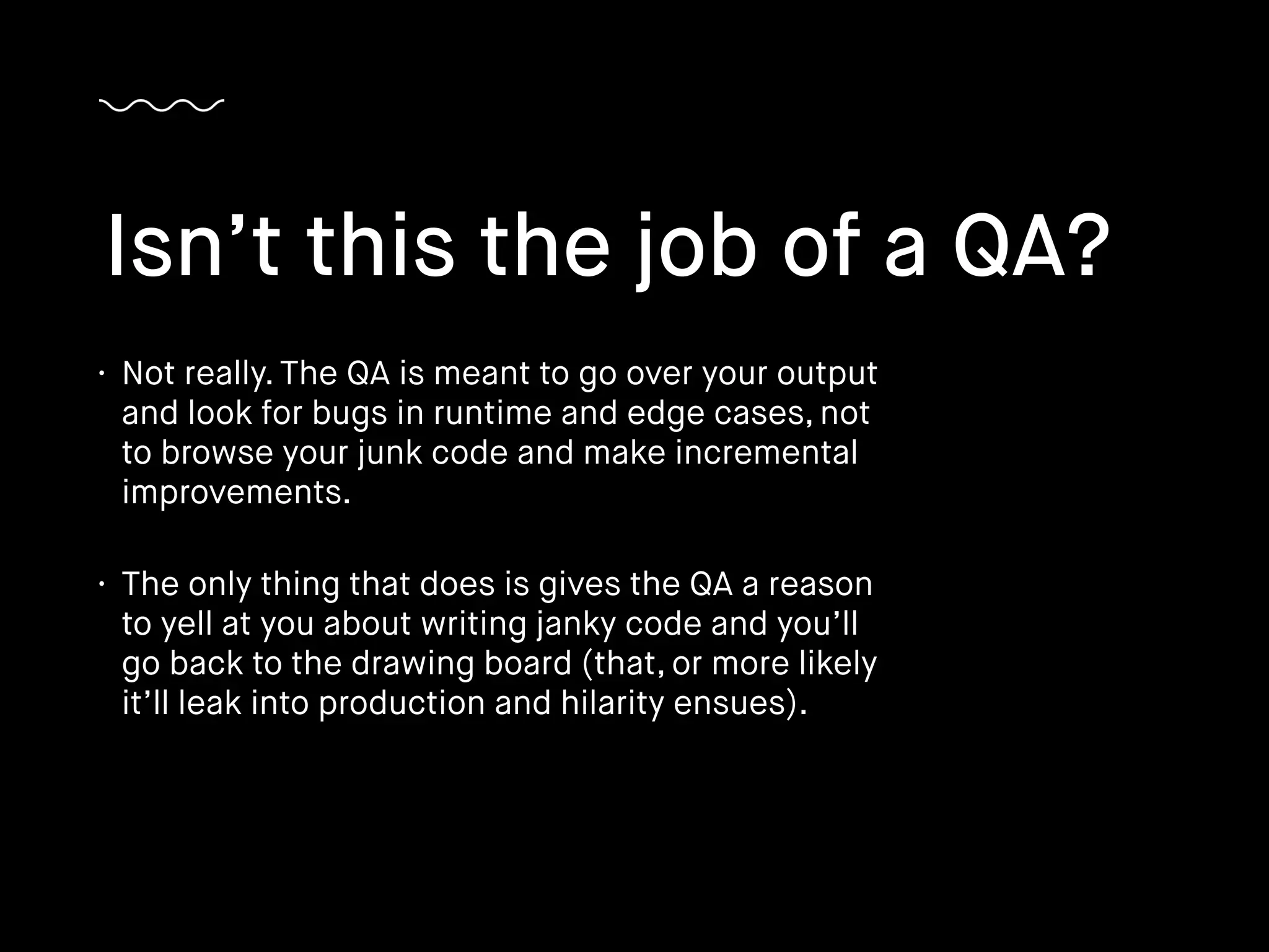 • Not really. The QA is meant to go over your output
and look for bugs in runtime and edge cases, not
to browse your junk code and make incremental
improvements.
• The only thing that does is gives the QA a reason
to yell at you about writing janky code and you’ll
go back to the drawing board (that, or more likely
it’ll leak into production and hilarity ensues).
Isn’t this the job of a QA?
 