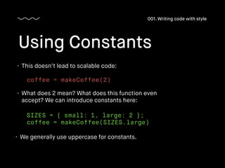 • This doesn’t lead to scalable code:
Using Constants
001. Writing code with style
coffee = makeCoffee(2)
• What does 2 mean? What does this function even
accept? We can introduce constants here:
SIZES = { small: 1, large: 2 };
coffee = makeCoffee(SIZES.large)
• We generally use uppercase for constants.
 