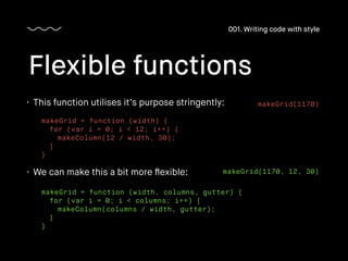 • This function utilises it’s purpose stringently:
Flexible functions
001. Writing code with style
makeGrid = function (width) {
for (var i = 0; i < 12; i++) {
makeColumn(12 / width, 30);
}
}
• We can make this a bit more ﬂexible:
makeGrid = function (width, columns, gutter) {
for (var i = 0; i < columns; i++) {
makeColumn(columns / width, gutter);
}
}
makeGrid(1170)
makeGrid(1170, 12, 30)
 