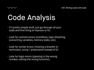 • It’s pretty simple stuff, just go through all your
code and ﬁnd thing to improve or ﬁx.
• Look for runtime errors (overﬂows, type checking,
overwriting variables, memory leaks, etc).
• Look for syntax errors (missing a bracket or
semicolon, using 1 ampersand instead of 2)
• Look for logic errors (passing in the wrong
number, calling the wrong function).
Code Analysis
001. Writing code with style
 