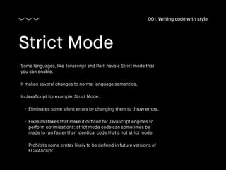 • Some languages, like Javascript and Perl, have a Strict mode that
you can enable.
• It makes several changes to normal language semantics.
• In JavaScript for example, Strict Mode:
• Eliminates some silent errors by changing them to throw errors.
• Fixes mistakes that make it difﬁcult for JavaScript engines to
perform optimisations: strict mode code can sometimes be
made to run faster than identical code that's not strict mode.
• Prohibits some syntax likely to be deﬁned in future versions of
ECMAScript.
Strict Mode
001. Writing code with style
 