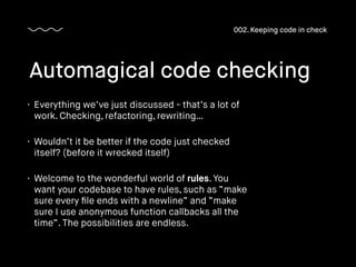 • Everything we’ve just discussed - that’s a lot of
work. Checking, refactoring, rewriting…
• Wouldn’t it be better if the code just checked
itself? (before it wrecked itself)
• Welcome to the wonderful world of rules. You
want your codebase to have rules, such as “make
sure every ﬁle ends with a newline” and “make
sure I use anonymous function callbacks all the
time”. The possibilities are endless.
Automagical code checking
002. Keeping code in check
 