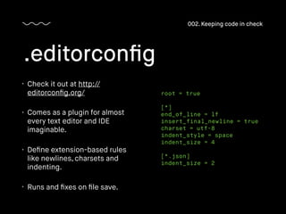 • Check it out at http://
editorconﬁg.org/
• Comes as a plugin for almost
every text editor and IDE
imaginable.
• Deﬁne extension-based rules
like newlines, charsets and
indenting.
• Runs and ﬁxes on ﬁle save.
.editorconﬁg
002. Keeping code in check
root = true
[*]
end_of_line = lf
insert_final_newline = true
charset = utf-8
indent_style = space
indent_size = 4
[*.json]
indent_size = 2
 