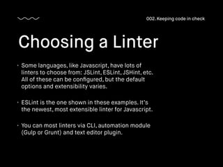 • Some languages, like Javascript, have lots of
linters to choose from: JSLint, ESLint, JSHint, etc.
All of these can be conﬁgured, but the default
options and extensibility varies.
• ESLint is the one shown in these examples. It’s
the newest, most extensible linter for Javascript.
• You can most linters via CLI, automation module
(Gulp or Grunt) and text editor plugin.
Choosing a Linter
002. Keeping code in check
 