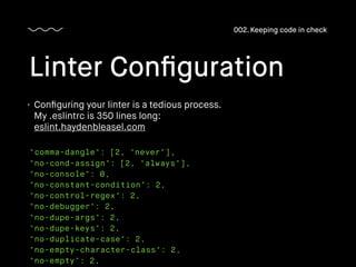 "comma-dangle": [2, "never"],
"no-cond-assign": [2, "always"],
"no-console": 0,
"no-constant-condition": 2,
"no-control-regex": 2,
"no-debugger": 2,
"no-dupe-args": 2,
"no-dupe-keys": 2,
"no-duplicate-case": 2,
"no-empty-character-class": 2,
"no-empty": 2,
Linter Conﬁguration
002. Keeping code in check
• Conﬁguring your linter is a tedious process.
My .eslintrc is 350 lines long: 
eslint.haydenbleasel.com
 