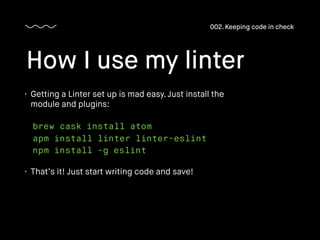 How I use my linter
002. Keeping code in check
brew cask install atom
apm install linter linter-eslint
npm install -g eslint
• Getting a Linter set up is mad easy. Just install the
module and plugins:
• That’s it! Just start writing code and save!
 