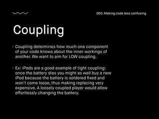 • Coupling determines how much one component
of your code knows about the inner workings of
another. We want to aim for LOW coupling.
• Ex: iPods are a good example of tight coupling:
once the battery dies you might as well buy a new
iPod because the battery is soldered ﬁxed and
won’t come loose, thus making replacing very
expensive. A loosely coupled player would allow
effortlessly changing the battery.
Coupling
003. Making code less confusing
 