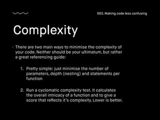 • There are two main ways to minimise the complexity of
your code. Neither should be your ultimatum, but rather
a great referencing guide:
1. Pretty simple: just minimise the number of
parameters, depth (nesting) and statements per
function
2. Run a cyclomatic complexity test. It calculates
the overall intricacy of a function and to give a
score that reﬂects it’s complexity. Lower is better.
Complexity
003. Making code less confusing
 