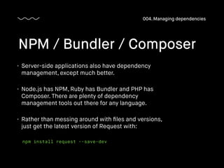 • Server-side applications also have dependency
management, except much better.
• Node.js has NPM, Ruby has Bundler and PHP has
Composer. There are plenty of dependency
management tools out there for any language.
• Rather than messing around with ﬁles and versions,
just get the latest version of Request with:
NPM / Bundler / Composer
004. Managing dependencies
npm install request --save-dev
 