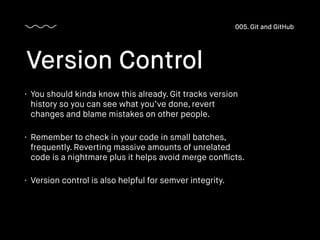 • You should kinda know this already. Git tracks version
history so you can see what you’ve done, revert
changes and blame mistakes on other people.
• Remember to check in your code in small batches,
frequently. Reverting massive amounts of unrelated
code is a nightmare plus it helps avoid merge conﬂicts.
• Version control is also helpful for semver integrity.
Version Control
005. Git and GitHub
 