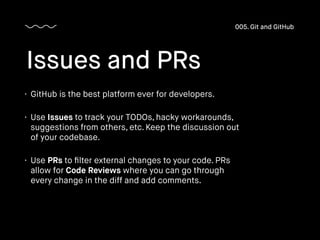 • GitHub is the best platform ever for developers.
• Use Issues to track your TODOs, hacky workarounds,
suggestions from others, etc. Keep the discussion out
of your codebase.
• Use PRs to ﬁlter external changes to your code. PRs
allow for Code Reviews where you can go through
every change in the diff and add comments.
Issues and PRs
005. Git and GitHub
 