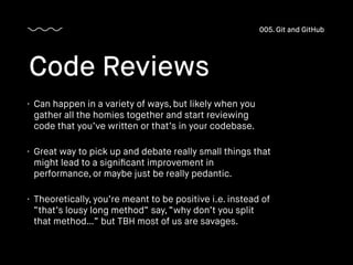 • Can happen in a variety of ways, but likely when you
gather all the homies together and start reviewing
code that you’ve written or that’s in your codebase.
• Great way to pick up and debate really small things that
might lead to a signiﬁcant improvement in
performance, or maybe just be really pedantic.
• Theoretically, you’re meant to be positive i.e. instead of
“that’s lousy long method” say, “why don’t you split
that method…” but TBH most of us are savages.
Code Reviews
005. Git and GitHub
 