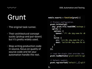 • The original task-runner.
• Their architectural concept
sucks (pickup and put-down)
but it’s pretty widely used.
• Stop writing production code
in source, focus on quality of
source code and let your
automation handle the rest.
Grunt
006. Automation and Testing
 