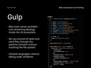 • Best task runner available -
unix streaming ideology
inside the JS ecosystem.
• Set up a bunch of tasks and
send ﬁles through the
pipeline (stream) without
touching the ﬁle system.
• Compile languages, remove
debug code, whatever.
Gulp
006. Automation and Testing
 