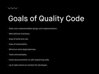 • Clear and understandable design and implementation.
• Well deﬁned interfaces.
• Ease of build and use.
• Ease of extensibility.
• Minimum extra dependencies.
• Tests and examples.
• Great documentation or self-explaining code.
• Up to date means to contact the developer.
Goals of Quality Code
 