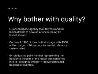 • European Space Agency took 10 years and $8
billion dollars to develop Ariane 5 (heavy lift
launch rocket).
• On June 4, 1996, it took its ﬁrst voyage with $500
million cargo. In 40 seconds its inertial reference
system failed.
• 64-bit ﬂoating point number representing the
horizontal velocity of the rocket was converted
into 16-bit signed integer — conversion failed
because of overﬂow.
Why bother with quality?
 