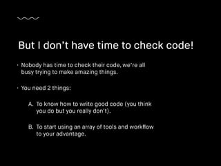 • Nobody has time to check their code, we’re all
busy trying to make amazing things.
• You need 2 things:
A. To know how to write good code (you think
you do but you really don’t).
B. To start using an array of tools and workﬂow
to your advantage.
But I don’t have time to check code!
 