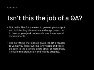 • Not really. The QA is meant to go over your output
and look for bugs in runtime and edge cases, not
to browse your junk code and make incremental
improvements.
• The only thing that does is gives the QA a reason
to yell at you about writing janky code and you’ll
go back to the drawing board (that, or more likely
it’ll leak into production and hilarity ensues).
Isn’t this the job of a QA?
 