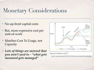 Monetary Considerations
✤ No up-front capital costs
✤ But, more expensive cost per
unit-of-work
✤ Matches Cost To Usage, not
Capacity
✤ Lots of things are metered that
you aren’t used to - “what gets
measured gets managed”
http://readwrite.com/2011/01/02/how-to-save-money-by-migrating
 