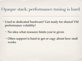Opaque stack: performance tuning is hard
✤ Used to dedicated hardware? Get ready for shared VM
performance volatility!
✤ No idea what resource limits you’re given
✤ Often support is hard to get or cagy about how stuff
works
 