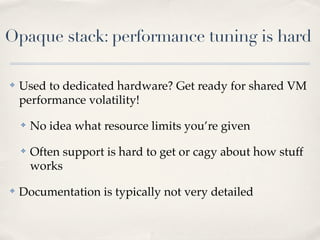 Opaque stack: performance tuning is hard
✤ Used to dedicated hardware? Get ready for shared VM
performance volatility!
✤ No idea what resource limits you’re given
✤ Often support is hard to get or cagy about how stuff
works
✤ Documentation is typically not very detailed
 