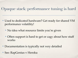 Opaque stack: performance tuning is hard
✤ Used to dedicated hardware? Get ready for shared VM
performance volatility!
✤ No idea what resource limits you’re given
✤ Often support is hard to get or cagy about how stuff
works
✤ Documentation is typically not very detailed
✤ See: RapGenius v Heroku
 