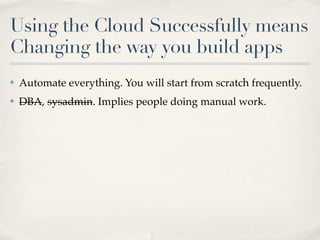 Using the Cloud Successfully means
Changing the way you build apps
✤ Automate everything. You will start from scratch frequently.
✤ DBA, sysadmin. Implies people doing manual work.
 