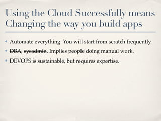 Using the Cloud Successfully means
Changing the way you build apps
✤ Automate everything. You will start from scratch frequently.
✤ DBA, sysadmin. Implies people doing manual work.
✤ DEVOPS is sustainable, but requires expertise.
 