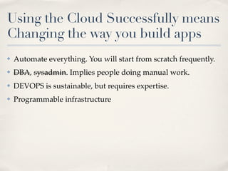 Using the Cloud Successfully means
Changing the way you build apps
✤ Automate everything. You will start from scratch frequently.
✤ DBA, sysadmin. Implies people doing manual work.
✤ DEVOPS is sustainable, but requires expertise.
✤ Programmable infrastructure
 