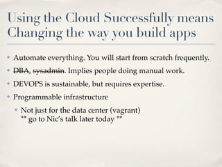 Using the Cloud Successfully means
Changing the way you build apps
✤ Automate everything. You will start from scratch frequently.
✤ DBA, sysadmin. Implies people doing manual work.
✤ DEVOPS is sustainable, but requires expertise.
✤ Programmable infrastructure
✤ Not just for the data center (vagrant)
** go to Nic’s talk later today **
 