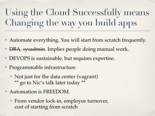 Using the Cloud Successfully means
Changing the way you build apps
✤ Automate everything. You will start from scratch frequently.
✤ DBA, sysadmin. Implies people doing manual work.
✤ DEVOPS is sustainable, but requires expertise.
✤ Programmable infrastructure
✤ Not just for the data center (vagrant)
** go to Nic’s talk later today **
✤ Automation is FREEDOM.
✤ From vendor lock-in, employee turnover,
cost of starting from scratch
 