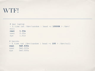 WTF!
# heroku
~ $ time cat /dev/random | head -c 100 > /dev/null
real 0m8.430s
user 0m0.020s
sys 0m0.000s
# mac laptop
~ $ time cat /dev/random | head -c 10000K > /dev/
null
real 1.03s
user 0.00s
sys 1.01s
 