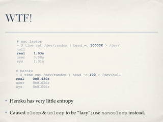 WTF!
# heroku
~ $ time cat /dev/random | head -c 100 > /dev/null
real 0m8.430s
user 0m0.020s
sys 0m0.000s
# mac laptop
~ $ time cat /dev/random | head -c 10000K > /dev/
null
real 1.03s
user 0.00s
sys 1.01s
✤ Heroku has very little entropy
✤ Caused sleep & usleep to be “lazy”; use nanosleep instead.
 