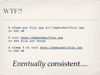 WTF?!
$ s3cmd put file.jpg s3://mybucket/file.jpg
=> 200 OK
$ curl http://mybucket/file.jpg
=> 404 file not found
$ sleep 5 && curl http://mybucket/file.jpg
=> 200 OK
Eventually consistent....
 