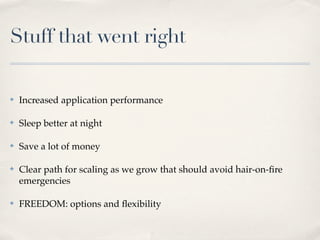 Stuff that went right
✤ Increased application performance
✤ Sleep better at night
✤ Save a lot of money
✤ Clear path for scaling as we grow that should avoid hair-on-ﬁre
emergencies
✤ FREEDOM: options and ﬂexibility
 